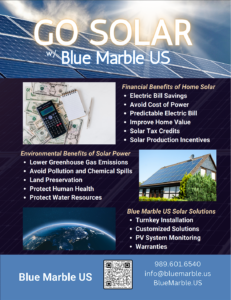 GO SOLAR
w/ Blue Marble US
Financial Benefits of Home Solar
Electric bill savings
Avoid "renting" power
Predictable Electric bill
improve home value
solar tax credits
solar production incentives

Environmental Benefits of Solar Power
Lower greenhouse gas emissions
Avoid pollution and chemical spills associated with other energy sources
Land Preservation
Protect Human Health
Protect Water Resources

Blue Marble US Solar Solutions 
Turnkey installation
customized solutions
System monitoring available
Warranties
Blue Marble  US
9896016540
info@bluemarble.us
https://bluemarble.us